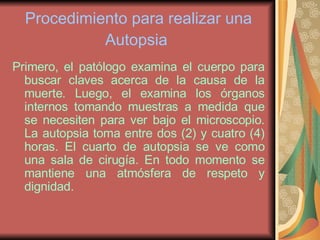 Procedimiento para realizar una Autopsia   Primero, el patólogo examina el cuerpo para buscar claves acerca de la causa de la muerte. Luego, el examina los órganos internos tomando muestras a medida que se necesiten para ver bajo el microscopio. La autopsia toma entre dos (2) y cuatro (4) horas. El cuarto de autopsia se ve como una sala de cirugía. En todo momento se mantiene una atmósfera de respeto y dignidad. 