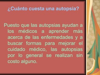 ¿Cuánto cuesta una autopsia? Puesto que las autopsias ayudan a los médicos a aprender más acerca de las enfermedades y a buscar formas para mejorar el cuidado médico, las autopsias por lo general se realizan sin costo alguno. 