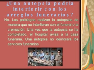 ¿ Una autopsia podría interferir con los arreglos funerarios? No. Los patólogos realizan la autopsias de manera que no interfieran con el funeral o la cremación. Una vez que la autopsia se ha completado, el hospital avisa a la casa funeraria. Una autopsia no demorará los servicios funerarios. 