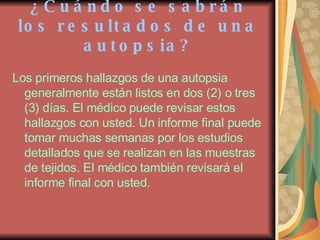 ¿Cuándo se sabrán los resultados de una autopsia? Los primeros hallazgos de una autopsia generalmente están listos en dos (2) o tres (3) días. El médico puede revisar estos hallazgos con usted. Un informe final puede tomar muchas semanas por los estudios detallados que se realizan en las muestras de tejidos. El médico también revisará el informe final con usted. 