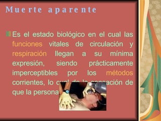 Muerte aparente Es el estado biológico en el cual las  funciones  vitales de circulación y  respiración  llegan a su mínima expresión, siendo prácticamente imperceptibles por los  métodos  corrientes, lo cual da la sensación de que la persona está muerta   