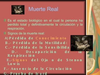 Muerte Real Es el estado biológico en el cual la persona ha perdido total y definitivamente la circulación y la respiración. Signos de la muerte real: A)  Pérdida de  Conocimiento   B.- Pérdida de la Motilidad: C.- Pérdida de la Sensibilidad D.- Desaparición de la Respiración E.- Signos  del Ojo o de Stenon Lowis   F.- Ausencia de la Circulación   G.-Prueba de Icard   H.-  PH  de los Humores   
