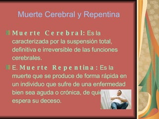 Muerte Cerebral y Repentina Muerte Cerebral:  Es la caracterizada por la suspensión total, definitiva e irreversible de las funciones cerebrales. E.  Muerte Repentina:  Es la muerte que se produce de forma rápida en un individuo que sufre de una enfermedad bien sea aguda o crónica, de quien se espera su deceso. 