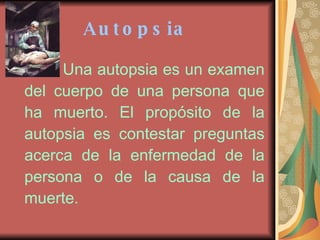 Autopsia   Una autopsia es un examen del cuerpo de una persona que ha muerto. El propósito de la autopsia es contestar preguntas acerca de la enfermedad de la persona o de la causa de la muerte.   