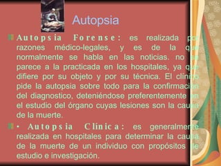Autopsia Autopsia Forense:  es realizada por razones médico-legales, y es de la que normalmente se habla en las noticias. no se parece a la practicada en los hospitales, ya que difiere por su objeto y por su técnica. El clínico pide la autopsia sobre todo para la confirmación del diagnostico, deteniéndose preferentemente en el estudio del órgano cuyas lesiones son la causa de la muerte. •  Autopsia Clínica:  es generalmente realizada en hospitales para determinar la causa de la muerte de un individuo con propósitos de estudio e investigación. 