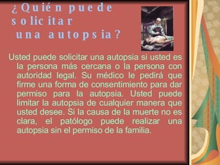 ¿Quién puede solicitar  una autopsia? Usted puede solicitar una autopsia si usted es la persona más cercana o la persona con autoridad legal. Su médico le pedirá que firme una forma de consentimiento para dar permiso para la autopsia. Usted puede limitar la autopsia de cualquier manera que usted desee. Si la causa de la muerte no es clara, el patólogo puede realizar una autopsia sin el permiso de la familia. 