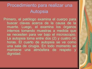 Procedimiento para realizar una Autopsia   Primero, el patólogo examina el cuerpo para buscar claves acerca de la causa de la muerte. Luego, el examina los órganos internos tomando muestras a medida que se necesiten para ver bajo el microscopio. La autopsia toma entre dos (2) y cuatro (4) horas. El cuarto de autopsia se ve como una sala de cirugía. En todo momento se mantiene una atmósfera de respeto y dignidad. 