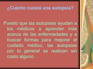 ¿Cuánto cuesta una autopsia? Puesto que las autopsias ayudan a los médicos a aprender más acerca de las enfermedades y a buscar formas para mejorar el cuidado médico, las autopsias por lo general se realizan sin costo alguno. 