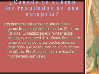 ¿Cuándo se sabrán los resultados de una autopsia? Los primeros hallazgos de una autopsia generalmente están listos en dos (2) o tres (3) días. El médico puede revisar estos hallazgos con usted. Un informe final puede tomar muchas semanas por los estudios detallados que se realizan en las muestras de tejidos. El médico también revisará el informe final con usted. 