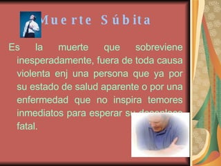 Muerte Súbita Es la muerte que sobreviene inesperadamente, fuera de toda causa violenta enj una persona que ya por su estado de salud aparente o por una enfermedad que no inspira temores inmediatos para esperar su desenlace fatal.   