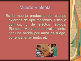 Muerte Violenta Es la muerte producida por causas externas de tipo mecánico, físico o químico, y de efectos rápidos. Ejemplo: Muerte por arrollamiento, por una herida por arma de fuego, por envenenamiento, etc.  