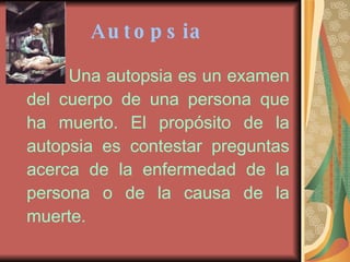 Autopsia   Una autopsia es un examen del cuerpo de una persona que ha muerto. El propósito de la autopsia es contestar preguntas acerca de la enfermedad de la persona o de la causa de la muerte.   