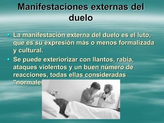 Manifestaciones externas del
duelo
 La manifestación externa del duelo es el luto,
que es su expresión más o menos formalizada
y cultural.
 Se puede exteriorizar con llantos, rabia,
ataques violentos y un buen número de
reacciones, todas ellas consideradas
"normales" en esos momentos.
 