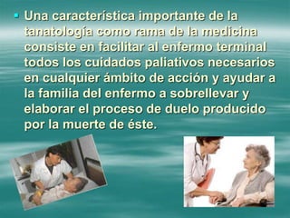 Una característica importante de la
tanatología como rama de la medicina
consiste en facilitar al enfermo terminal
todos los cuidados paliativos necesarios
en cualquier ámbito de acción y ayudar a
la familia del enfermo a sobrellevar y
elaborar el proceso de duelo producido
por la muerte de éste.
 