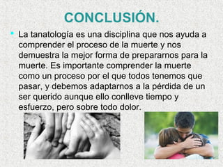  
CONCLUSIÓN.
 La tanatología es una disciplina que nos ayuda a
comprender el proceso de la muerte y nos
demuestra la mejor forma de prepararnos para la
muerte. Es importante comprender la muerte
como un proceso por el que todos tenemos que
pasar, y debemos adaptarnos a la pérdida de un
ser querido aunque ello conlleve tiempo y
esfuerzo, pero sobre todo dolor.
 