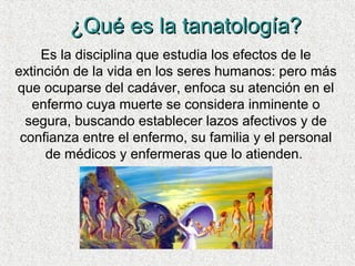 ¿Qué es la tanatología?¿Qué es la tanatología?
Es la disciplina que estudia los efectos de le
extinción de la vida en los seres humanos: pero más
que ocuparse del cadáver, enfoca su atención en el
enfermo cuya muerte se considera inminente o
segura, buscando establecer lazos afectivos y de
confianza entre el enfermo, su familia y el personal
de médicos y enfermeras que lo atienden.
 
