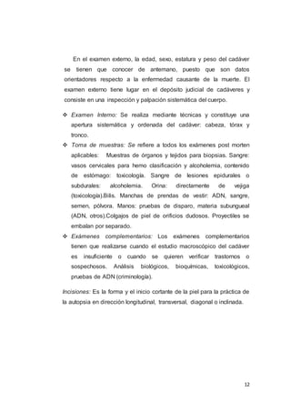 12
En el examen externo, la edad, sexo, estatura y peso del cadáver
se tienen que conocer de antemano, puesto que son datos
orientadores respecto a la enfermedad causante de la muerte. El
examen externo tiene lugar en el depósito judicial de cadáveres y
consiste en una inspección y palpación sistemática del cuerpo.
 Examen Interno: Se realiza mediante técnicas y constituye una
apertura sistemática y ordenada del cadáver: cabeza, tórax y
tronco.
 Toma de muestras: Se refiere a todos los exámenes post morten
aplicables: Muestras de órganos y tejidos para biopsias. Sangre:
vasos cervicales para hemo clasificación y alcoholemia, contenido
de estómago: toxicología. Sangre de lesiones epidurales o
subdurales: alcoholemia. Orina: directamente de vejiga
(toxicología).Bilis. Manchas de prendas de vestir: ADN, sangre,
semen, pólvora. Manos: pruebas de disparo, materia subungueal
(ADN, otros).Colgajos de piel de orificios dudosos. Proyectiles se
embalan por separado.
 Exámenes complementarios: Los exámenes complementarios
tienen que realizarse cuando el estudio macroscópico del cadáver
es insuficiente o cuando se quieren verificar trastornos o
sospechosos. Análisis biológicos, bioquímicas, toxicológicos,
pruebas de ADN (criminología).
Incisiones: Es la forma y el inicio cortante de la piel para la práctica de
la autopsia en dirección longitudinal, transversal, diagonal o inclinada.
 