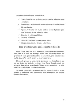 14
Competencias técnicas del levantamiento:
 Protección de las manos del occiso colocándole bolsas de papel
o polietileno.
 Observación y Búsqueda de evidencias físicas que no hubiesen
sido examinadas.
 Fijación. Colocarlo con mucho cuidado sobre el plástico para
evitar la pérdida de una evidencia suelta.
 Colección de evidencias Físicas.
 Etiquetaje y Embalaje.
 Preservación y traslado de evidencias físicas.
 Entregas de evidencias físicas a Laboratorio.
Caso práctico muerte por accidente de transito
El día 01 de Junio de 2012, se registró un accidente en la carretera
Lara-Zulia, a la altura del municipio Santa Rita. Allí resultó muerta una
joven de 26 años, quien se trasladaba en un vehículo, junto a su esposo y
su hijo de un año, cuando estalló un caucho delantero.
El vehículo produjo un volcamiento, provocado por el estallido de una
de las llantas del vehículo. La joven Irene María Delgado murió por
presentar traumatismo generalizado. Viajaba junto a su esposo y su bebé
de un año y dos meses. El menor resultó ileso.
Su pareja, identificada como Omar Galindez, presentó fracturas en sus
piernas y permanece bajo observación en la emergencia del Hospital
General de Cabimas.
 