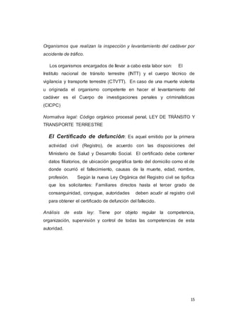 15
Organismos que realizan la inspección y levantamiento del cadáver por
accidente de tráfico.
Los organismos encargados de llevar a cabo esta labor son: El
Instituto nacional de tránsito terrestre (INTT) y el cuerpo técnico de
vigilancia y transporte terrestre (CTVTT). En caso de una muerte violenta
u originada el organismo competente en hacer el levantamiento del
cadáver es el Cuerpo de investigaciones penales y criminalísticas
(CICPC)
Normativa legal: Código orgánico procesal penal, LEY DE TRÁNSITO Y
TRANSPORTE TERRESTRE
El Certificado de defunción: Es aquel emitido por la primera
actividad civil (Registro), de acuerdo con las disposiciones del
Ministerio de Salud y Desarrollo Social. El certificado debe contener
datos filiatorios, de ubicación geográfica tanto del domicilio como el de
donde ocurrió el fallecimiento, causas de la muerte, edad, nombre,
profesión. Según la nueva Ley Orgánica del Registro civil se tipifica
que los solicitantes: Familiares directos hasta el tercer grado de
consanguinidad, conyugue, autoridades deben acudir al registro civil
para obtener el certificado de defunción del fallecido.
Análisis de esta ley: Tiene por objeto regular la competencia,
organización, supervisión y control de todas las competencias de esta
autoridad.
 