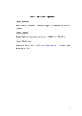 17
Referencias Bibliográficas
Fuentes Impresas:
Romo Pizarro, Oswaldo. Medicina Legal. Elementos de ciencias
forenses.
Fuentes Legales:
Código Orgánico Procesal Penal. Decreto Nº 9042, Junio 12, 2012.
Fuentes Electrónicas:
Universidad Fermín Toro. (2015). http://saia.uts.edu.ve. Consulta 19 de
Diciembre de 2015.
 