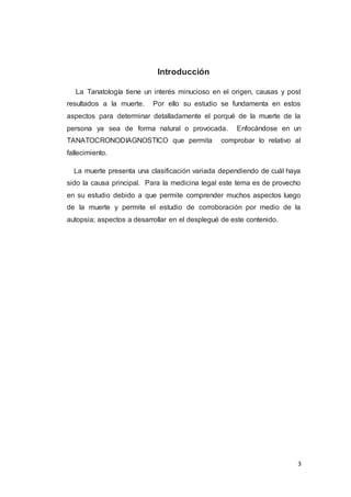 3
Introducción
La Tanatología tiene un interés minucioso en el origen, causas y post
resultados a la muerte. Por ello su estudio se fundamenta en estos
aspectos para determinar detalladamente el porqué de la muerte de la
persona ya sea de forma natural o provocada. Enfocándose en un
TANATOCRONODIAGNOSTICO que permita comprobar lo relativo al
fallecimiento.
La muerte presenta una clasificación variada dependiendo de cuál haya
sido la causa principal. Para la medicina legal este tema es de provecho
en su estudio debido a que permite comprender muchos aspectos luego
de la muerte y permite el estudio de corroboración por medio de la
autopsia; aspectos a desarrollar en el desplegué de este contenido.
 