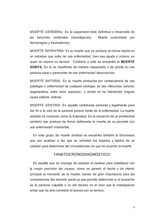 5
MUERTE CEREBRAL: Es la suspensión total, definitiva e irreversible de
las funciones cerebrales (neurológicas). Muerte ocasionada por
hemorragias y traumatismos.
MUERTE REPENTINA: Es la muerte que se produce en forma rápida en
un individuo que sufre de una enfermedad, bien sea aguda o crónica, en
quien se espera su deceso. Contraria a esta se encuentra la MUERTE
SÚBITA: Es la se manifiesta de manera inesperada o de pronto en una
persona sana o pareciente de una enfermedad desconocida.
MUERTE NATURAL: Es la muerte producida por consecuencia de una
patología o enfermedad de cualquier etiología, ya sea infecciosa, tumoral,
degenerativa, entre otros aspectos.; y donde no ha intervenido ninguna
causa externa violenta.
MUERTE ASISTIDA: Es aquella contribuida personal y legalmente para
dar fin a la vida de la persona perece riente de la enfermedad. La muerte
asistida es conocida como la Eutanasia: Es la actuación de un profesional
sanitario que produce de forma deliberada la muerte de su paciente con
una enfermedad irreversible.
En este grupo de muerte asistida se encuentra también la Docimasia
que son pruebas a las que se someten los órganos y tejidos de un
cadáver para determinar las circunstancias en que ha ocurrido la muerte.
TANATOCRONODIAGNOSTICO:
Es aquella que se encarga de estudiar el cadáver para establecer con
la mayor precisión las causas, como se generó el hecho y de interés
principal el momento de la muerte, siendo de gran importancia para las
competencias del derecho penal ya que permite determinar si el sospecho
es la persona culpable o no del deceso en el caso que la investigación
arroje que ha sido cometido el deceso por un tercero.
 