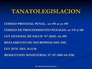 TANATOLEGISLACION
CODIGO PROCESAL PENAL : art 195 al art 198
CODIGO DE PROCEDIMIENTO PENALES: art 178 al 180
LEY GENERAL DE SALUD N° 26842. Art 109
REGLAMENTO DE NECROPSIAS DEL IML
LEY 26715 DEL 14.12.96
RESOLUCION MINISTERIAL N° 417-2001-SA/DM
Dra. Marlene Mendoza Navarro
 