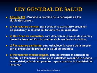 LEY GENERAL DE SALUD
 Articulo 109.- Procede la práctica de la necropsia en los
siguientes casos :
 a) Por razones clínicas, para evaluar la exactitud y precisión
diagnóstica y la calidad del tratamiento de pacientes;
 b) Con fines de cremación, para determinar la causa de muerte y
prever la desaparición de pruebas de la comisión de delitos;
 c) Por razones sanitarias, para establecer la causa de la muerte
con el propósito de proteger la salud de terceros;
 d) Por razones médico-legales, para determinar la causa de la
muerte, en los casos que la Ley lo establece o cuando lo ordena
la autoridad judicial competente , o para precisar la identidad del
fallecido.
Dra. Marlene Mendoza Navarro
 