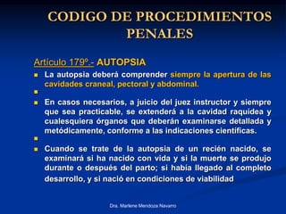 CODIGO DE PROCEDIMIENTOS
PENALES
Artículo 179º.- AUTOPSIA
 La autopsia deberá comprender siempre la apertura de las
cavidades craneal, pectoral y abdominal.

 En casos necesarios, a juicio del juez instructor y siempre
que sea practicable, se extenderá a la cavidad raquídea y
cualesquiera órganos que deberán examinarse detallada y
metódicamente, conforme a las indicaciones científicas.

 Cuando se trate de la autopsia de un recién nacido, se
examinará si ha nacido con vida y si la muerte se produjo
durante o después del parto; si había llegado al completo
desarrollo, y si nació en condiciones de viabilidad
Dra. Marlene Mendoza Navarro
 