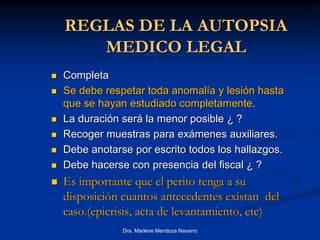 REGLAS DE LA AUTOPSIA
MEDICO LEGAL
 Completa
 Se debe respetar toda anomalía y lesión hasta
que se hayan estudiado completamente.
 La duración será la menor posible ¿ ?
 Recoger muestras para exámenes auxiliares.
 Debe anotarse por escrito todos los hallazgos.
 Debe hacerse con presencia del fiscal ¿ ?
 Es importante que el perito tenga a su
disposición cuantos antecedentes existan del
caso.(epicrisis, acta de levantamiento, etc)
Dra. Marlene Mendoza Navarro
 