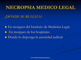 Dra. Marlene Mendoza Navarro
NECROPSIA MEDICO LEGAL
¿DÓNDE SE REALIZA?
 En morgues del Instituto de Medicina Legal.
 En morgues de los hospitales
 Donde lo disponga la autoridad judicial
 