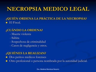 Dra. Marlene Mendoza Navarro
NECROPSIA MEDICO LEGAL
¿QUIÉN ORDENA LA PRÁCTICA DE LA NECROPSIA?
 El Fiscal.
¿CUÁNDO LA ORDENA?
- Muerte violenta
- Súbita
- Sospechosa de criminalidad
- Casos de negligencia y otros.
¿QUIÉNES LA REALIZAN?
 Dos peritos médicos forenses
 Otro profesional o persona nombrada por la autoridad judicial.
 