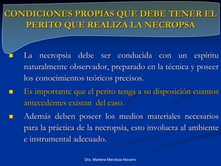 CONDICIONES PROPIAS QUE DEBE TENER EL
PERITO QUE REALIZA LA NECROPSA
 La necropsia debe ser conducida con un espíritu
naturalmente observador, preparado en la técnica y poseer
los conocimientos teóricos precisos.
 Es importante que el perito tenga a su disposición cuantos
antecedentes existan del caso.
 Además deben poseer los medios materiales necesarios
para la práctica de la necropsia, esto involucra al ambiente
e instrumental adecuado.
Dra. Marlene Mendoza Navarro
 