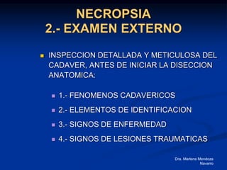 Dra. Marlene Mendoza
Navarro
NECROPSIA
2.- EXAMEN EXTERNO
 INSPECCION DETALLADA Y METICULOSA DEL
CADAVER, ANTES DE INICIAR LA DISECCION
ANATOMICA:
 1.- FENOMENOS CADAVERICOS
 2.- ELEMENTOS DE IDENTIFICACION
 3.- SIGNOS DE ENFERMEDAD
 4.- SIGNOS DE LESIONES TRAUMATICAS
 