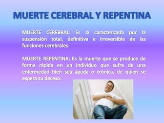 MUERTE CEREBRAL Y REPENTINAMUERTE CEREBRAL: Es la caracterizada por la suspensión total, definitiva e irreversible de las funciones cerebrales.MUERTE REPENTINA: Es la muerte que se produce de forma rápida en un individuo que sufre de una enfermedad bien sea aguda o crónica, de quien se espera su deceso.