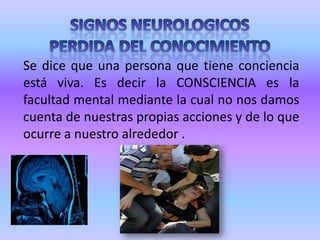 SIGNOS NEUROLOGICOSPERDIDA DEL CONOCIMIENTOSe dice que una persona que tiene conciencia está viva. Es decir la CONSCIENCIA es la facultad mental mediante la cual no nos damos cuenta de nuestras propias acciones y de lo que ocurre a nuestro alrededor .