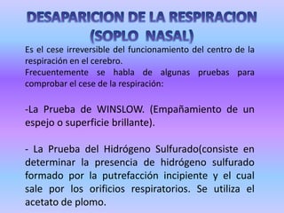 DESAPARICION DE LA RESPIRACION(SOPLO  NASAL)Es el cese irreversible del funcionamiento del centro de la respiración en el cerebro.Frecuentemente se habla de algunas pruebas para comprobar el cese de la respiración:La Prueba de WINSLOW. (Empañamiento de un espejo o superficie brillante).- La Prueba del Hidrógeno Sulfurado(consiste en determinar la presencia de hidrógeno sulfurado formado por la putrefacción incipiente y el cual sale por los orificios respiratorios. Se utiliza el acetato de plomo.