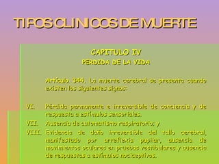 TIPOS CLINICOS DE MUERTE CAPITULO IV PERDIDA DE LA VIDA Artículo 344.  La muerte cerebral se presenta cuando existen los siguientes signos: Pérdida permanente e irreversible de conciencia y de respuesta a estímulos sensoriales. Ausencia de automatismo respiratorio; y Evidencia de daño irreversible del tallo cerebral, manifestado por arreflexia pupilar, ausencia de movimientos oculares en pruebas vestibulares y ausencia de respuestas a estímulos nociceptivos. 