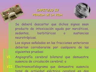CAPITULO IV PERDIDA DE LA VIDA Se deberá descartar que dichos signos sean producto de intoxicación aguda por narcóticos, sedantes, barbitúricos o sustancias neurotrópicas. Los signos señalados en las fracciones anteriores deberían corroborarse por cualquiera de las siguientes pruebas: Angiografía cerebral bilateral que demuestre ausencia de circulación cerebral; o Electroencefalograma que demuestre ausencia total de actividad eléctrica cerebral en dos ocasiones diferentes con espacio de cinco horas. 