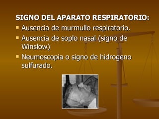 SIGNO DEL APARATO RESPIRATORIO: Ausencia de murmullo respiratorio. Ausencia de soplo nasal (signo de Winslow) Neumoscopia o signo de hidrogeno sulfurado. 