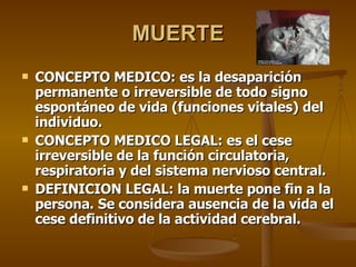 MUERTE CONCEPTO MEDICO: es la desaparición permanente o irreversible de todo signo espontáneo de vida (funciones vitales) del individuo. CONCEPTO MEDICO LEGAL: es el cese irreversible de la función circulatoria, respiratoria y del sistema nervioso central. DEFINICION LEGAL: la muerte pone fin a la persona. Se considera ausencia de la vida el cese definitivo de la actividad cerebral. 