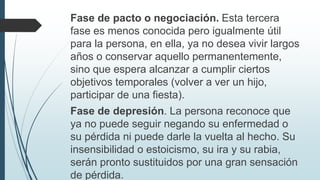 Fase de pacto o negociación. Esta tercera
fase es menos conocida pero igualmente útil
para la persona, en ella, ya no desea vivir largos
años o conservar aquello permanentemente,
sino que espera alcanzar a cumplir ciertos
objetivos temporales (volver a ver un hijo,
participar de una fiesta).
Fase de depresión. La persona reconoce que
ya no puede seguir negando su enfermedad o
su pérdida ni puede darle la vuelta al hecho. Su
insensibilidad o estoicismo, su ira y su rabia,
serán pronto sustituidos por una gran sensación
de pérdida.
 
