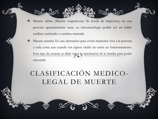 CLASIFICACIÓN MEDICO-
LEGAL DE MUERTE
 Muerte súbita (Muerte sospechosa): Se revela de improviso, en una
persona aparentemente sana, su sintomatología podría ser un latido
cardiaco acelerado o sentirse mareada.
 Muerte asistida: Es una alternativa para evitar mantener viva a la persona
a toda costa aun cuando sus signos vitales no estén en funcionamiento.
Este tipo de muerte se debe tener la aprobación de la familia para poder
ejecutarla
 