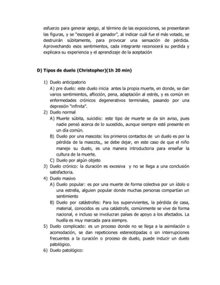esfuerzo para generar apego, al término de las exposiciones, se presentaran
las figuras, y se “escogerá al ganador”, al indicar cuál fue el más votado, se
destruirán súbitamente, para provocar una sensación de pérdida.
Aprovechando esos sentimientos, cada integrante reconocerá su perdida y
explicara su experiencia y el aprendizaje de la aceptación
D) Tipos de duelo (Christopher)(1h 20 min)
1) Duelo anticipatorio
A) pre duelo: este duelo inicia antes la propia muerte, en donde, se dan
varios sentimientos, aflicción, pena, adaptación al estrés, y es común en
enfermedades crónicos degenerativos terminales, pasando por una
depresión “infinita”.
2) Duelo normal
A) Muerte súbita, suicidio: este tipo de muerte se da sin aviso, pues
nadie pensó acerca de lo sucedido, aunque siempre esté presente en
un día común.
B) Duelo por una mascota: los primeros contactos de un duelo es por la
pérdida de la mascota,, se debe dejar, en este caso de que el niño
maneje su duelo, es una manera introductoria para enseñar la
cultura de la muerte.
C) Duelo por algún objeto
3) Duelo crónico: la duración es excesiva y no se llega a una conclusión
satisfactoria.
4) Duelo masivo
A) Duelo popular: es por una muerte de forma colectiva por un ídolo o
una estrella, alguien popular donde muchas personas compartían un
sentimiento
B) Duelo por catástrofes: Para los supervivientes, la pérdida de casa,
material, conocidos es una catástrofe, comúnmente se vive de forma
nacional, e incluso se involucran países de apoyo a los afectados. La
huella es muy marcada para siempre.
5) Duelo complicado: es un proceso donde no se llega a la asimilación o
acomodación, se dan repeticiones estereotipadas o sin interrupciones
frecuentes a la curación o proceso de duelo, puede inducir un duelo
patológico.
6) Duelo patológico:
 