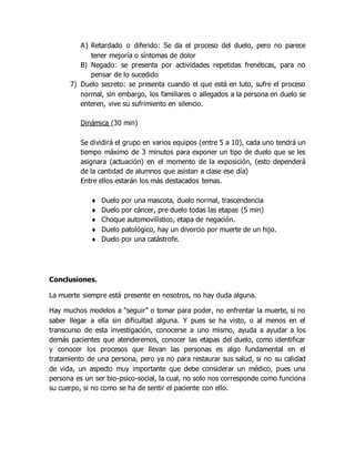 A) Retardado o diferido: Se da el proceso del duelo, pero no parece
tener mejoría o síntomas de dolor
B) Negado: se presenta por actividades repetidas frenéticas, para no
pensar de lo sucedido
7) Duelo secreto: se presenta cuando el que está en luto, sufre el proceso
normal, sin embargo, los familiares o allegados a la persona en duelo se
enteren, vive su sufrimiento en silencio.
Dinámica (30 min)
Se dividirá el grupo en varios equipos (entre 5 a 10), cada uno tendrá un
tiempo máximo de 3 minutos para exponer un tipo de duelo que se les
asignara (actuación) en el momento de la exposición, (esto dependerá
de la cantidad de alumnos que asistan a clase ese día)
Entre ellos estarán los más destacados temas.
 Duelo por una mascota, duelo normal, trascendencia
 Duelo por cáncer, pre duelo todas las etapas (5 min)
 Choque automovilístico, etapa de negación.
 Duelo patológico, hay un divorcio por muerte de un hijo.
 Duelo por una catástrofe.
Conclusiones.
La muerte siempre está presente en nosotros, no hay duda alguna.
Hay muchos modelos a “seguir” o tomar para poder, no enfrentar la muerte, si no
saber llegar a ella sin dificultad alguna. Y pues se ha visto, o al menos en el
transcurso de esta investigación, conocerse a uno mismo, ayuda a ayudar a los
demás pacientes que atenderemos, conocer las etapas del duelo, como identificar
y conocer los procesos que llevan las personas es algo fundamental en el
tratamiento de una persona, pero ya no para restaurar sus salud, si no su calidad
de vida, un aspecto muy importante que debe considerar un médico, pues una
persona es un ser bio-psico-social, la cual, no solo nos corresponde como funciona
su cuerpo, si no como se ha de sentir el paciente con ello.
 