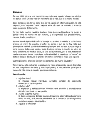 Discusión
Es muy difícil generar una conciencia, una cultura de muerte, y hacer ver a todos
los demás sobre un ciclo vital tan importante de la vida, que es la misma muerte.
Estos temas que se dieron, como bien se vio a parte en esta investigación, no está
regulado, o no hay unos “pasos” seguros a dar pára salir de un duelo, o al menos
estar consciente de la muerte.
Se han dado muchos modelos, teorías y hasta la misma filosofía se ha puesto a
pensar sobre la muerte del ser humano, y el significado que probablemente,
carezca de ella, podrá tener.
Pero tal vez el aspecto más difícil a manejar no es tanto la muerte, si no el mismo
proceso de morir, la angustia, el dolor, las penas, y aun así no hay nada que
justifique las razones por la cual debemos pasar por ello, por eso, aunque valga la
pena conocer todas esas teorías, ideas de cómo manejar la muerte, se sufre, se
llora, se lastima por muchas cosas, se vive ese sufrimiento, por lo cual, faltaría ver
mucho mas estos temas, pues ahora en la actualidad, la muerte ya no “vende”, se
trata de escapar de ella, se le ignora y en últimos términos se niega y se repudia.
¿Cómo podremos entonces generar una conciencia de muerte saludable?
Por mi parte, solo explicando y regalando mi visión a los demás, espero dejar algo
en mis compañeros de clase, y hasta que pueda, a mis pacientes para que al
menos, la vida, como la muerte, sea menos dolorosa.
Cuestionario.
1. ¿Qué es duelo?
R: Proceso natural individual, inevitable portador de crecimiento
consecuencia de una perdida
2. ¿Qué es luto?
R: Expresión y demostración en forma de ritual en honor o a consecuencia
del fallecimiento de un ser querido.
3. ¿Cómo se define muerte?
R: Cese permanente de toda función clínicamente observable del organismo
como un todo, o la perdida permanente de la conciencia por el organismo
en todas sus partes identificables
4. ¿Qué es el nihilismo?
 