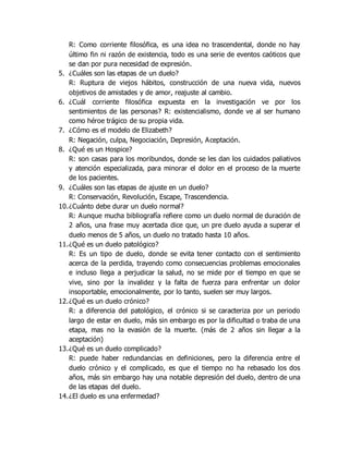 R: Como corriente filosófica, es una idea no trascendental, donde no hay
último fin ni razón de existencia, todo es una serie de eventos caóticos que
se dan por pura necesidad de expresión.
5. ¿Cuáles son las etapas de un duelo?
R: Ruptura de viejos hábitos, construcción de una nueva vida, nuevos
objetivos de amistades y de amor, reajuste al cambio.
6. ¿Cuál corriente filosófica expuesta en la investigación ve por los
sentimientos de las personas? R: existencialismo, donde ve al ser humano
como héroe trágico de su propia vida.
7. ¿Cómo es el modelo de Elizabeth?
R: Negación, culpa, Negociación, Depresión, Aceptación.
8. ¿Qué es un Hospice?
R: son casas para los moribundos, donde se les dan los cuidados paliativos
y atención especializada, para minorar el dolor en el proceso de la muerte
de los pacientes.
9. ¿Cuáles son las etapas de ajuste en un duelo?
R: Conservación, Revolución, Escape, Trascendencia.
10.¿Cuánto debe durar un duelo normal?
R: Aunque mucha bibliografía refiere como un duelo normal de duración de
2 años, una frase muy acertada dice que, un pre duelo ayuda a superar el
duelo menos de 5 años, un duelo no tratado hasta 10 años.
11.¿Qué es un duelo patológico?
R: Es un tipo de duelo, donde se evita tener contacto con el sentimiento
acerca de la perdida, trayendo como consecuencias problemas emocionales
e incluso llega a perjudicar la salud, no se mide por el tiempo en que se
vive, sino por la invalidez y la falta de fuerza para enfrentar un dolor
insoportable, emocionalmente, por lo tanto, suelen ser muy largos.
12.¿Qué es un duelo crónico?
R: a diferencia del patológico, el crónico si se caracteriza por un periodo
largo de estar en duelo, más sin embargo es por la dificultad o traba de una
etapa, mas no la evasión de la muerte. (más de 2 años sin llegar a la
aceptación)
13.¿Qué es un duelo complicado?
R: puede haber redundancias en definiciones, pero la diferencia entre el
duelo crónico y el complicado, es que el tiempo no ha rebasado los dos
años, más sin embargo hay una notable depresión del duelo, dentro de una
de las etapas del duelo.
14.¿El duelo es una enfermedad?
 