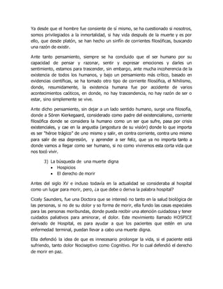 Ya desde que el hombre fue consiente de sí mismo, se ha cuestionado si nosotros,
somos privilegiados a la inmortalidad, si hay vida después de la muerte y es por
ello, que desde platón, se han hecho un sinfín de corrientes filosóficas, buscando
una razón de existir.
Ante tanto pensamiento, siempre se ha concluido que el ser humano por su
capacidad de pensar y razonar, sentir y expresar emociones y darles un
sentimiento, estamos para trascender, sin embargo, ante mucha incoherencia de la
existencia de todos los humanos, y bajo un pensamiento más crítico, basado en
evidencias científicas, se ha tomado otro tipo de corriente filosófica, el Nihilismo,
donde, resumidamente, la existencia humana fue por accidente de varios
acontecimientos caóticos, en donde, no hay trascendencia, no hay razón de ser o
estar, sino simplemente se vive.
Ante dicho pensamiento, sin dejar a un lado sentido humano, surge una filosofía,
donde a Sören Kierkegaard, considerado como padre del existencialismo, corriente
filosófica donde se considera la humano como un ser que sufre, pasa por crisis
existenciales, y cae en la angustia (angostura de su visión) donde lo que importa
es ser “héroe trágico” de uno mismo y salir, en contra corriente, contra uno mismo
para salir de esa depresión, y aprender a ser feliz, que ya no importa tanto a
donde vamos a llegar como ser humano, si no como viviremos esta corta vida que
nos tocó vivir.
3) La búsqueda de una muerte digna
 Hospicios
 El derecho de morir
Antes del siglo XV e incluso todavía en la actualidad se consideraba al hospital
como un lugar para morir, pero, ¿a que debe o deriva la palabra hospital?
Cicely Saunders, fue una Doctora que se interesó no tanto en la salud biológica de
las personas, si no de su dolor y so forma de morir, ella fundo las casas especiales
para las personas moribundas, donde pueda recibir una atención cuidadosa y tener
cuidados paliativos para aminorar, el dolor. Este movimiento llamado HOSPICE
derivado de Hospital, es para ayudar a que los pacientes que estén en una
enfermedad terminal, puedan llevar a cabo una muerte digna.
Ella defendió la idea de que es innecesario prolongar la vida, si el paciente está
sufriendo, tanto dolor Nociseptivo como Cognitivo. Por lo cual defendió el derecho
de morir en paz.
 