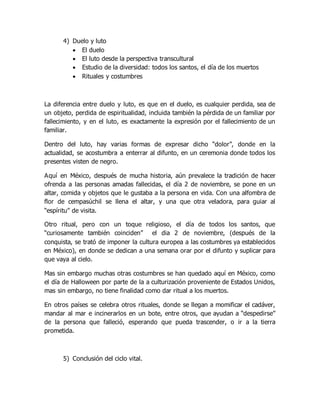 4) Duelo y luto
 El duelo
 El luto desde la perspectiva transcultural
 Estudio de la diversidad: todos los santos, el día de los muertos
 Rituales y costumbres
La diferencia entre duelo y luto, es que en el duelo, es cualquier perdida, sea de
un objeto, perdida de espiritualidad, incluida también la pérdida de un familiar por
fallecimiento, y en el luto, es exactamente la expresión por el fallecimiento de un
familiar.
Dentro del luto, hay varias formas de expresar dicho “dolor”, donde en la
actualidad, se acostumbra a enterrar al difunto, en un ceremonia donde todos los
presentes visten de negro.
Aquí en México, después de mucha historia, aún prevalece la tradición de hacer
ofrenda a las personas amadas fallecidas, el día 2 de noviembre, se pone en un
altar, comida y objetos que le gustaba a la persona en vida. Con una alfombra de
flor de cempasúchil se llena el altar, y una que otra veladora, para guiar al
“espíritu” de visita.
Otro ritual, pero con un toque religioso, el día de todos los santos, que
“curiosamente también coinciden” el dia 2 de noviembre, (después de la
conquista, se trató de imponer la cultura europea a las costumbres ya establecidos
en México), en donde se dedican a una semana orar por el difunto y suplicar para
que vaya al cielo.
Mas sin embargo muchas otras costumbres se han quedado aquí en México, como
el día de Halloween por parte de la a culturización proveniente de Estados Unidos,
mas sin embargo, no tiene finalidad como dar ritual a los muertos.
En otros países se celebra otros rituales, donde se llegan a momificar el cadáver,
mandar al mar e incinerarlos en un bote, entre otros, que ayudan a “despedirse”
de la persona que falleció, esperando que pueda trascender, o ir a la tierra
prometida.
5) Conclusión del ciclo vital.
 