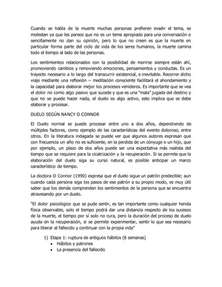Cuando se habla de la muerte muchas personas prefieren evadir el tema, se
molestan ya que les parece que no es un tema apropiado para una conversación o
sencillamente no dan su opinión, pero lo que no creen es que la muerte en
particular forma parte del ciclo de vida de los seres humanos, la muerte camina
todo el tiempo al lado de las personas.
Los sentimientos relacionados con la posibilidad de morirse siempre están ahí,
promoviendo cambios y removiendo emociones, pensamientos y conductas. Es un
trayecto necesario a lo largo del transcurrir existencial, e inevitable. Recorrer dicho
viaje mediante una reflexión – meditación consciente facilitará el ahondamiento y
la capacidad para elaborar mejor los procesos venideros. Es importante que se vea
el dolor no como algo pasivo que sucede y que es una “mala” jugada del destino y
que no se puede hacer nada, el duelo es algo activo, esto implica que se debe
elaborar y procesar.
DUELO SEGÚN NANCY O CONNOR
El Duelo normal se puede procesar entre uno a dos años, dependiendo de
múltiples factores, como ejemplo de las características del evento doloroso, entre
otros. En la literatura indagada se puede ver que algunos autores expresan que
con frecuencia un año no es suficiente, en la perdida de un cónyuge o un hijo, que
por ejemplo, un plazo de dos años puede ser una expectativa más realista del
tiempo que se requiere para la cicatrización y la recuperación. Si se permite que la
elaboración del duelo siga su curso natural, es posible anticipar un marco
característico de tiempo.
La doctora O Connor (1990) expresa que el duelo sigue un patrón predecible; aun
cuando cada persona siga los pasos de ese patrón a su propio modo, es muy útil
saber que los demás comprenden los sentimientos de la persona que se encuentra
atravesando por un duelo.
“El dolor psicológico que se pude sentir, es tan importante como cualquier herida
física observable, solo el tiempo podrá dar una distancia respecto de los sucesos
de la muerte, el tiempo por sí solo no cura, pero la duración del proceso de duelo
ayuda en la recuperación, si se permite experimentar, sentir lo que sea necesario
para liberar al fallecido y continuar con la propia vida”
1) Etapa 1: ruptura de antiguos hábitos (8 semanas)
 Hábitos y patrones
 La presencia del fallecido
 